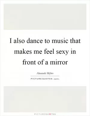 I also dance to music that makes me feel sexy in front of a mirror Picture Quote #1