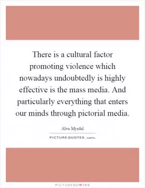 There is a cultural factor promoting violence which nowadays undoubtedly is highly effective is the mass media. And particularly everything that enters our minds through pictorial media Picture Quote #1