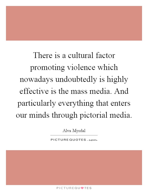 There is a cultural factor promoting violence which nowadays undoubtedly is highly effective is the mass media. And particularly everything that enters our minds through pictorial media Picture Quote #1
