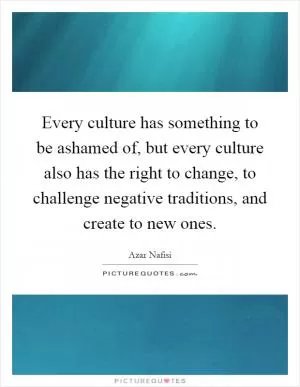 Every culture has something to be ashamed of, but every culture also has the right to change, to challenge negative traditions, and create to new ones Picture Quote #1