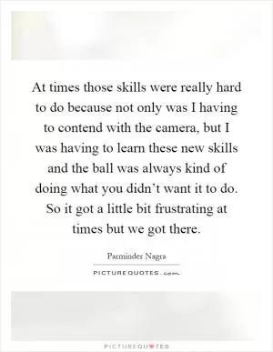 At times those skills were really hard to do because not only was I having to contend with the camera, but I was having to learn these new skills and the ball was always kind of doing what you didn’t want it to do. So it got a little bit frustrating at times but we got there Picture Quote #1