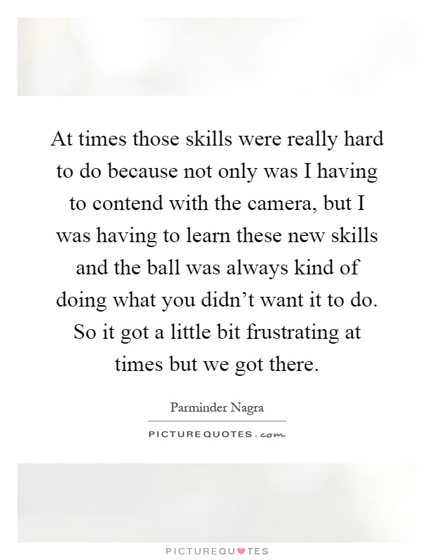 At times those skills were really hard to do because not only was I having to contend with the camera, but I was having to learn these new skills and the ball was always kind of doing what you didn't want it to do. So it got a little bit frustrating at times but we got there Picture Quote #1
