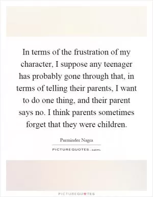 In terms of the frustration of my character, I suppose any teenager has probably gone through that, in terms of telling their parents, I want to do one thing, and their parent says no. I think parents sometimes forget that they were children Picture Quote #1