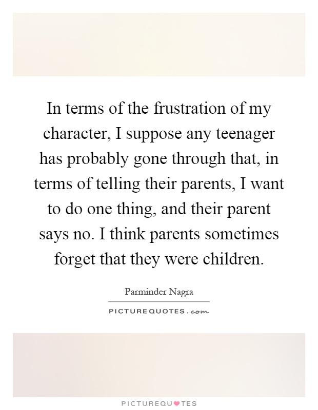 In terms of the frustration of my character, I suppose any teenager has probably gone through that, in terms of telling their parents, I want to do one thing, and their parent says no. I think parents sometimes forget that they were children Picture Quote #1