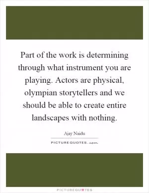 Part of the work is determining through what instrument you are playing. Actors are physical, olympian storytellers and we should be able to create entire landscapes with nothing Picture Quote #1