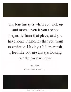 The loneliness is when you pick up and move, even if you are not originally from that place, and you have some memories that you want to embrace. Having a life in transit, I feel like you are always looking out the back window Picture Quote #1