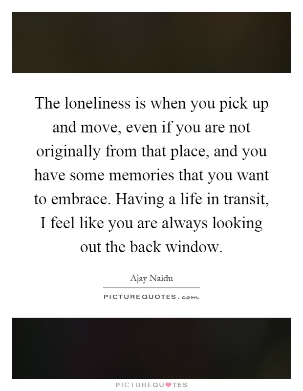 The loneliness is when you pick up and move, even if you are not originally from that place, and you have some memories that you want to embrace. Having a life in transit, I feel like you are always looking out the back window Picture Quote #1