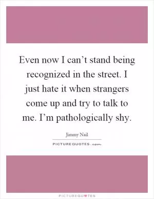 Even now I can’t stand being recognized in the street. I just hate it when strangers come up and try to talk to me. I’m pathologically shy Picture Quote #1