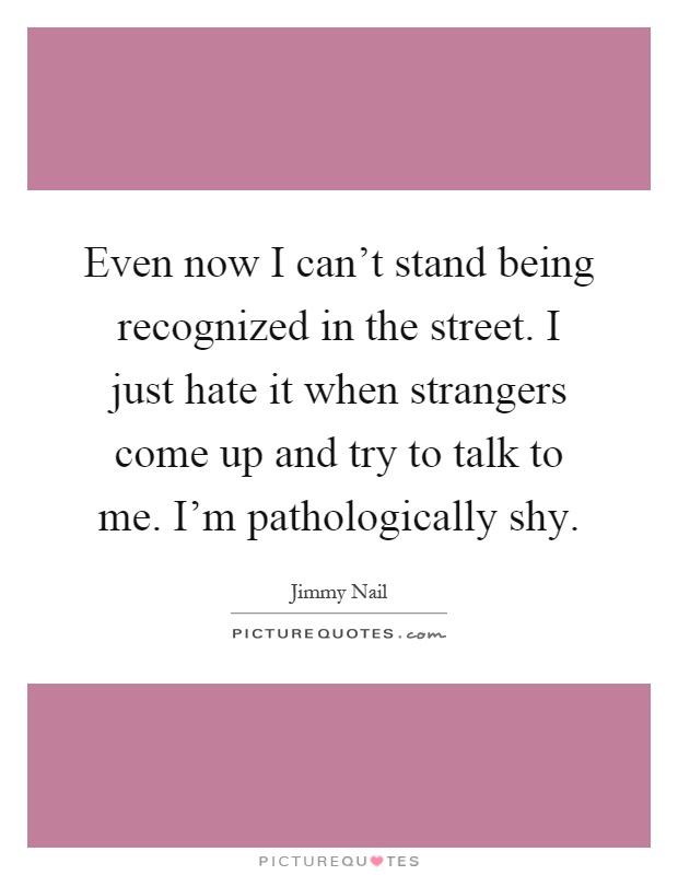 Even now I can't stand being recognized in the street. I just hate it when strangers come up and try to talk to me. I'm pathologically shy Picture Quote #1