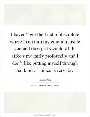 I haven’t got the kind of discipline where I can turn my emotion inside out and then just switch off. It affects me fairly profoundly and I don’t like putting myself through that kind of mincer every day Picture Quote #1