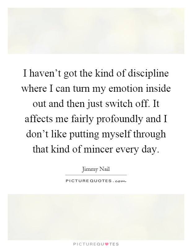 I haven't got the kind of discipline where I can turn my emotion inside out and then just switch off. It affects me fairly profoundly and I don't like putting myself through that kind of mincer every day Picture Quote #1