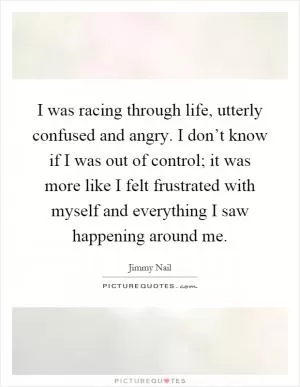 I was racing through life, utterly confused and angry. I don’t know if I was out of control; it was more like I felt frustrated with myself and everything I saw happening around me Picture Quote #1