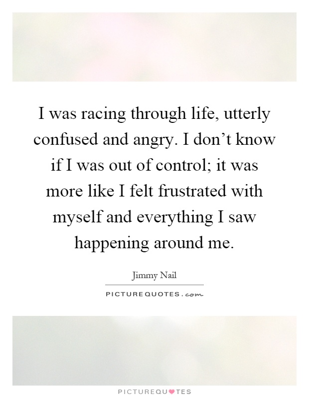 I was racing through life, utterly confused and angry. I don't know if I was out of control; it was more like I felt frustrated with myself and everything I saw happening around me Picture Quote #1