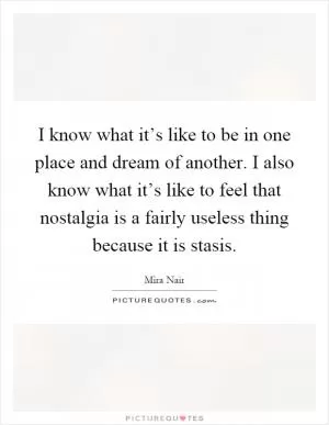 I know what it’s like to be in one place and dream of another. I also know what it’s like to feel that nostalgia is a fairly useless thing because it is stasis Picture Quote #1