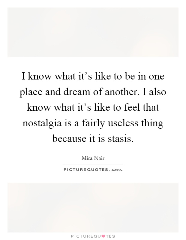 I know what it's like to be in one place and dream of another. I also know what it's like to feel that nostalgia is a fairly useless thing because it is stasis Picture Quote #1