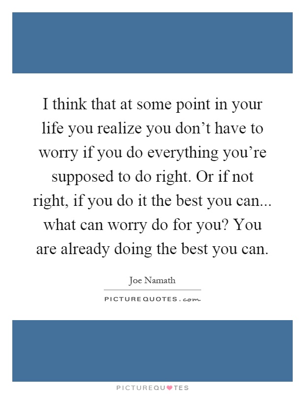 I think that at some point in your life you realize you don't have to worry if you do everything you're supposed to do right. Or if not right, if you do it the best you can... what can worry do for you? You are already doing the best you can Picture Quote #1