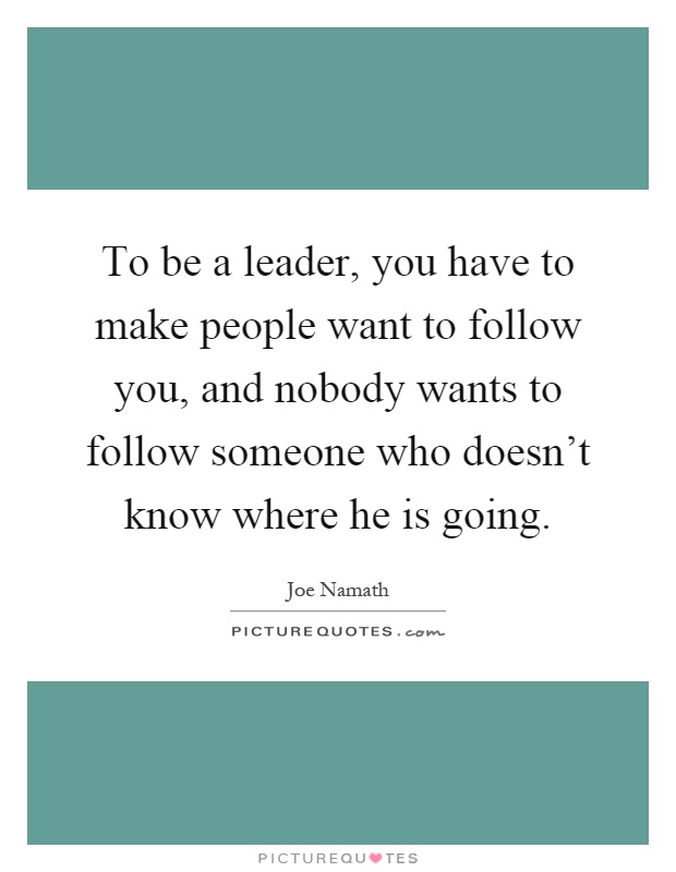 To be a leader, you have to make people want to follow you, and nobody wants to follow someone who doesn't know where he is going Picture Quote #1