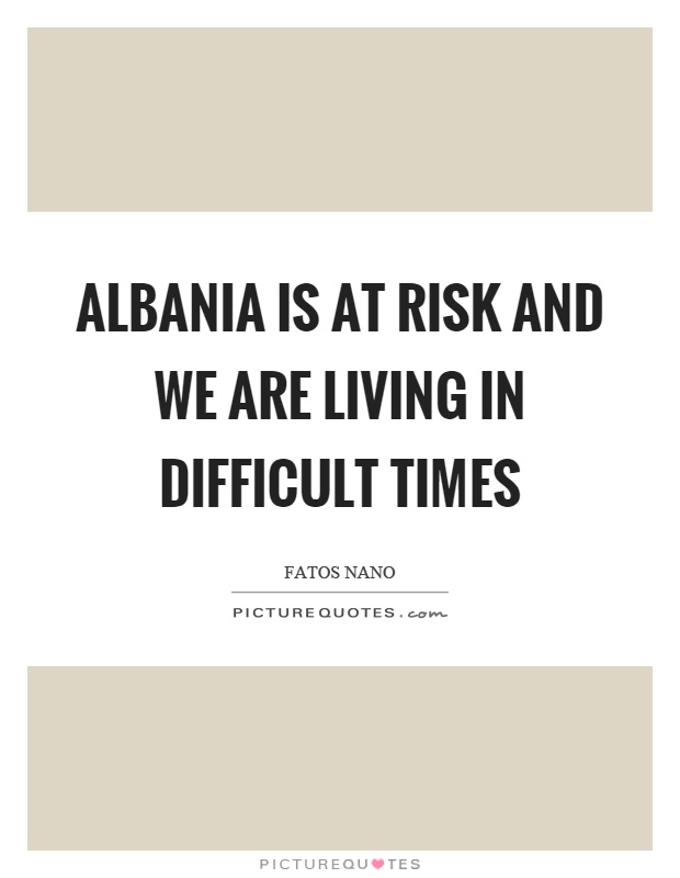 Albania is at risk and we are living in difficult times Picture Quote #1