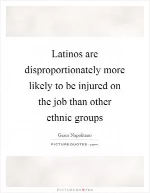 Latinos are disproportionately more likely to be injured on the job than other ethnic groups Picture Quote #1