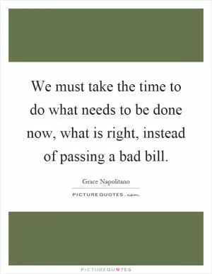 We must take the time to do what needs to be done now, what is right, instead of passing a bad bill Picture Quote #1