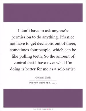 I don’t have to ask anyone’s permission to do anything. It’s nice not have to get decisions out of three, sometimes four people, which can be like pulling teeth. So the amount of control that I have over what I’m doing is better for me as a solo artist Picture Quote #1