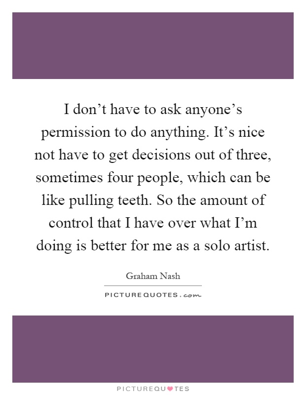 I don't have to ask anyone's permission to do anything. It's nice not have to get decisions out of three, sometimes four people, which can be like pulling teeth. So the amount of control that I have over what I'm doing is better for me as a solo artist Picture Quote #1