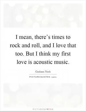 I mean, there’s times to rock and roll, and I love that too. But I think my first love is acoustic music Picture Quote #1