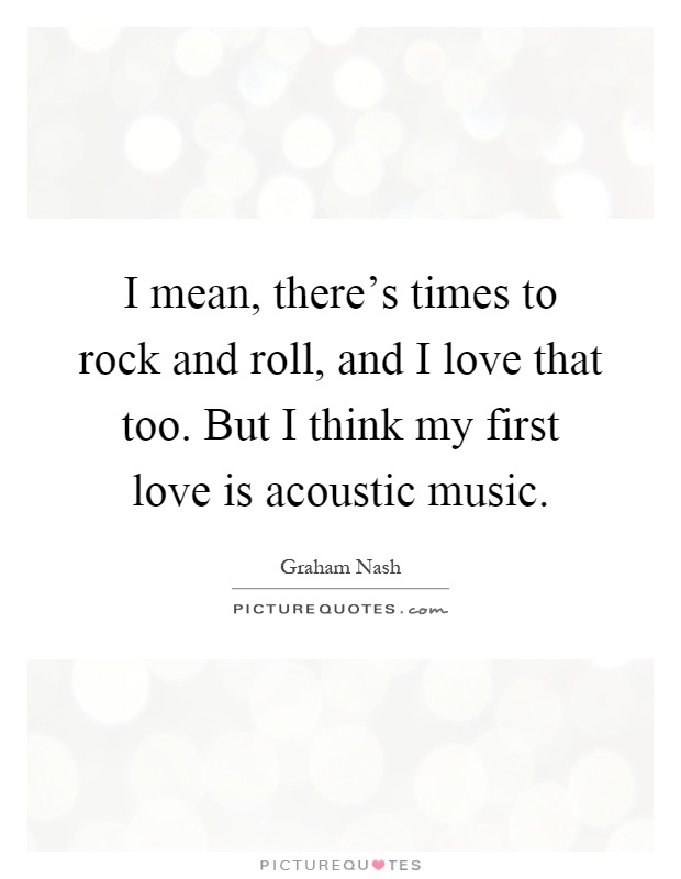 I mean, there's times to rock and roll, and I love that too. But I think my first love is acoustic music Picture Quote #1