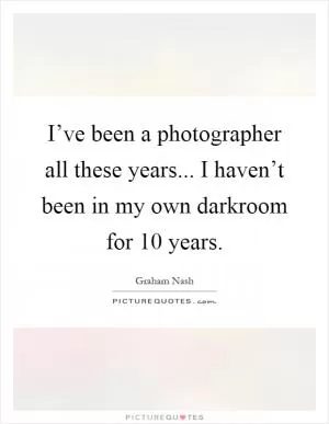 I’ve been a photographer all these years... I haven’t been in my own darkroom for 10 years Picture Quote #1