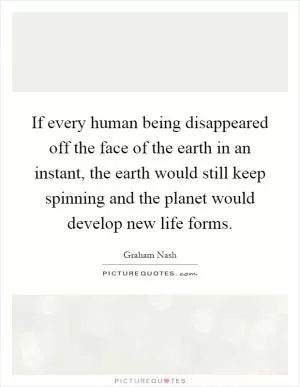 If every human being disappeared off the face of the earth in an instant, the earth would still keep spinning and the planet would develop new life forms Picture Quote #1