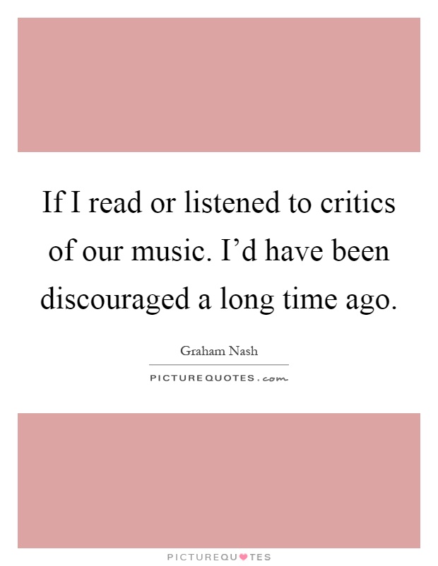 If I read or listened to critics of our music. I'd have been discouraged a long time ago Picture Quote #1