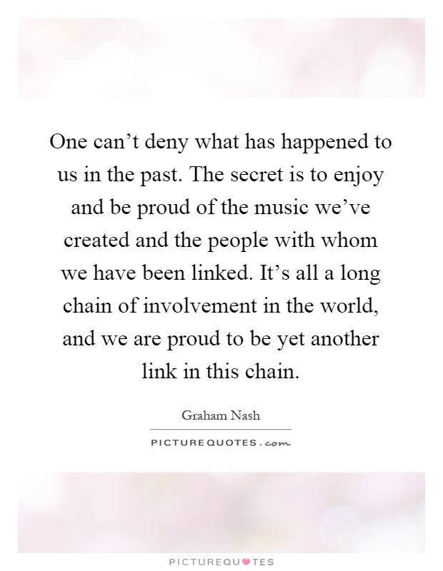 One can't deny what has happened to us in the past. The secret is to enjoy and be proud of the music we've created and the people with whom we have been linked. It's all a long chain of involvement in the world, and we are proud to be yet another link in this chain Picture Quote #1