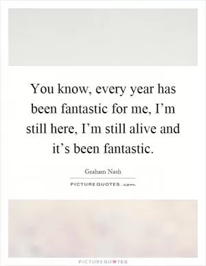 You know, every year has been fantastic for me, I’m still here, I’m still alive and it’s been fantastic Picture Quote #1
