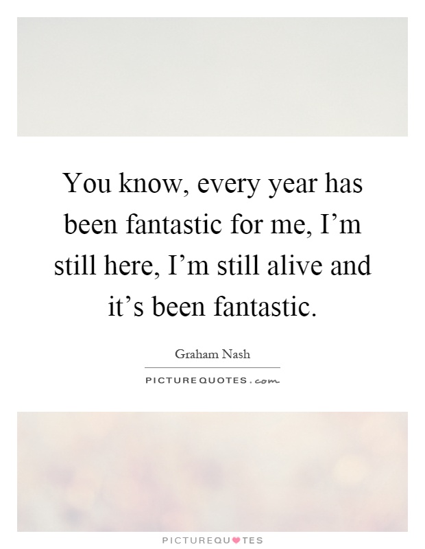 You know, every year has been fantastic for me, I'm still here, I'm still alive and it's been fantastic Picture Quote #1