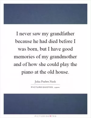 I never saw my grandfather because he had died before I was born, but I have good memories of my grandmother and of how she could play the piano at the old house Picture Quote #1