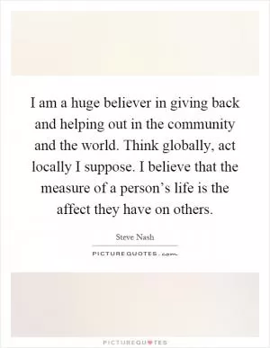 I am a huge believer in giving back and helping out in the community and the world. Think globally, act locally I suppose. I believe that the measure of a person’s life is the affect they have on others Picture Quote #1