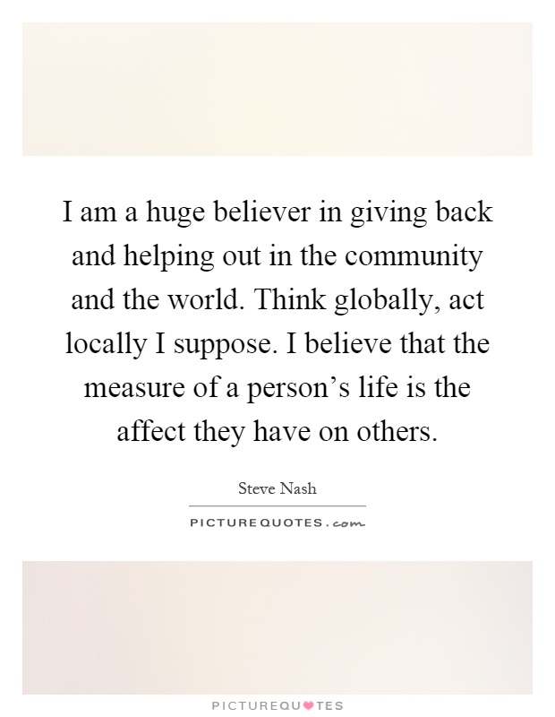 I am a huge believer in giving back and helping out in the community and the world. Think globally, act locally I suppose. I believe that the measure of a person's life is the affect they have on others Picture Quote #1