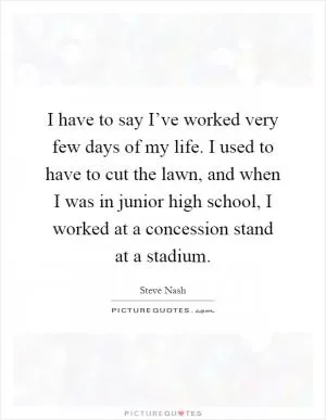 I have to say I’ve worked very few days of my life. I used to have to cut the lawn, and when I was in junior high school, I worked at a concession stand at a stadium Picture Quote #1