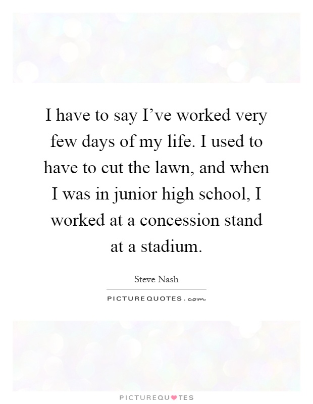 I have to say I've worked very few days of my life. I used to have to cut the lawn, and when I was in junior high school, I worked at a concession stand at a stadium Picture Quote #1