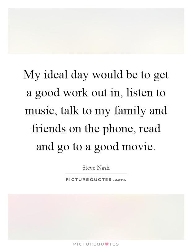 My ideal day would be to get a good work out in, listen to music, talk to my family and friends on the phone, read and go to a good movie Picture Quote #1