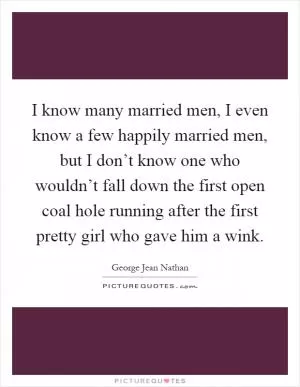 I know many married men, I even know a few happily married men, but I don’t know one who wouldn’t fall down the first open coal hole running after the first pretty girl who gave him a wink Picture Quote #1