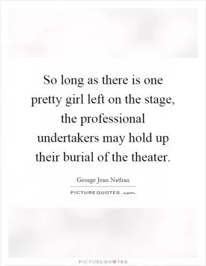 So long as there is one pretty girl left on the stage, the professional undertakers may hold up their burial of the theater Picture Quote #1