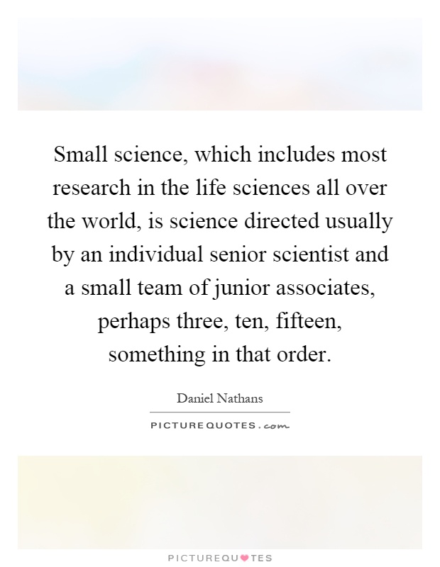 Small science, which includes most research in the life sciences all over the world, is science directed usually by an individual senior scientist and a small team of junior associates, perhaps three, ten, fifteen, something in that order Picture Quote #1