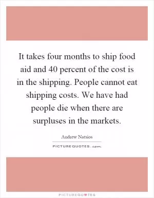 It takes four months to ship food aid and 40 percent of the cost is in the shipping. People cannot eat shipping costs. We have had people die when there are surpluses in the markets Picture Quote #1