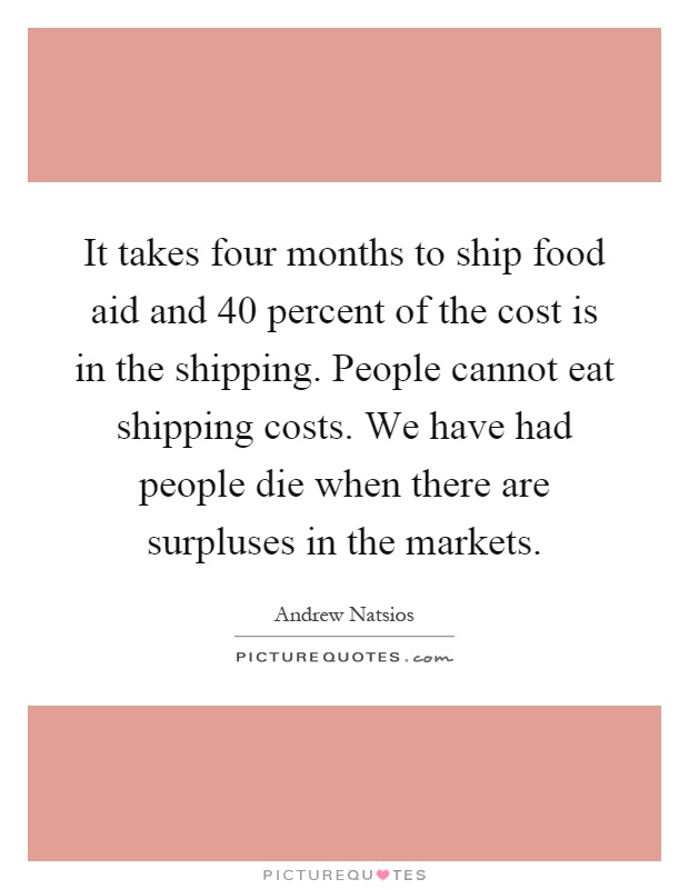 It takes four months to ship food aid and 40 percent of the cost is in the shipping. People cannot eat shipping costs. We have had people die when there are surpluses in the markets Picture Quote #1