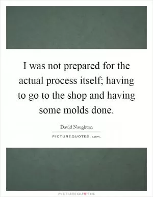 I was not prepared for the actual process itself; having to go to the shop and having some molds done Picture Quote #1