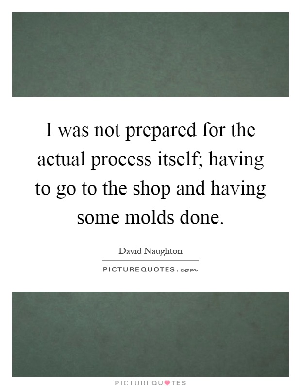 I was not prepared for the actual process itself; having to go to the shop and having some molds done Picture Quote #1