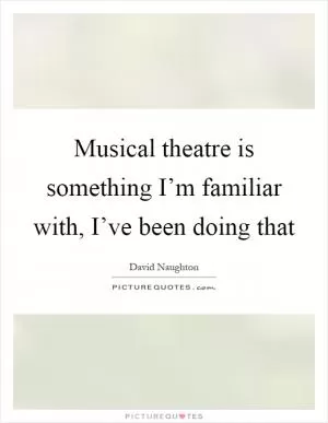 Musical theatre is something I’m familiar with, I’ve been doing that Picture Quote #1