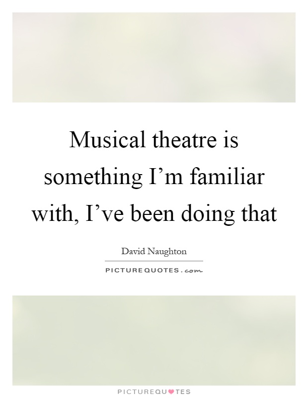 Musical theatre is something I'm familiar with, I've been doing that Picture Quote #1