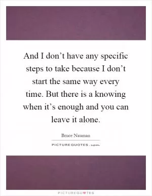 And I don’t have any specific steps to take because I don’t start the same way every time. But there is a knowing when it’s enough and you can leave it alone Picture Quote #1